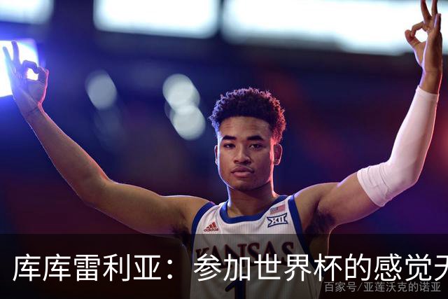 库库雷利亚：参加世界杯的感觉无与伦比，在决赛进球犹如梦想成真