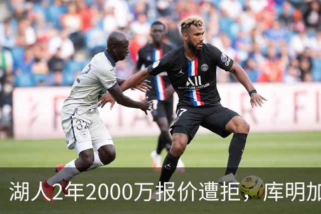 湖人2年2000万报价遭拒，库明加坚持索要近2000万年薪，谈判陷僵局