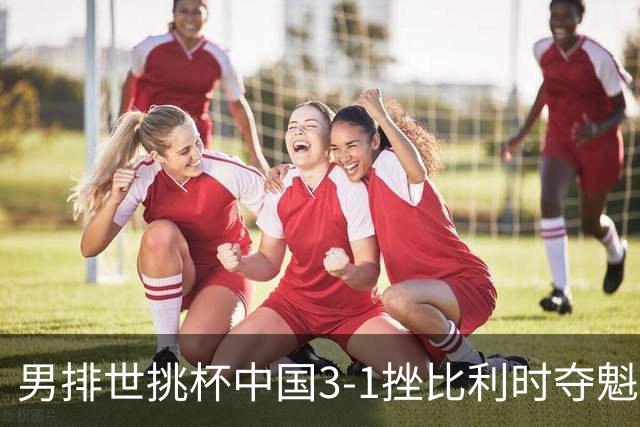 男排世挑杯中国3-1挫比利时夺魁 进军2025世联赛