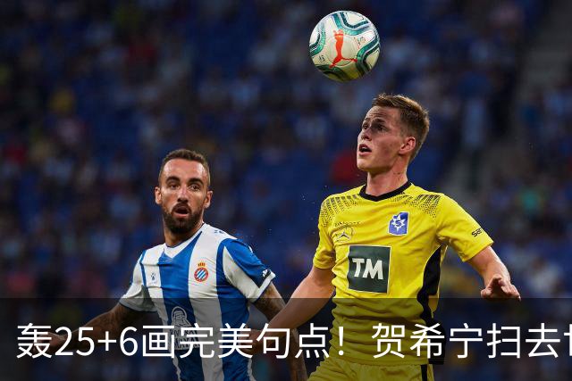 轰25+6画完美句点！贺希宁扫去世预赛低迷阴霾 联赛MVP需更多球权