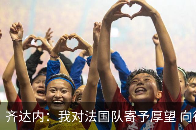 齐达内：我对法国队寄予厚望 向德尚十四年的付出致敬