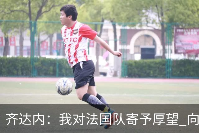 齐达内：我对法国队寄予厚望 向德尚十四年的付出致敬